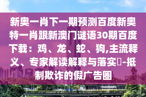 新奥一肖下一期预测百度新奥特一肖跟新澳门谜语30期百度下载：鸡、龙、蛇、狗,主流释义、专家解读解释与落实​-抵制欺诈的假广告圈