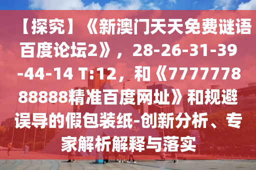 【探究】《新澳门天天免费谜语百度论坛2》，28-26-31-39-44-14 T:12，和《777777888888精准百度网址》和规避误导的假包装纸-创新分析、专家解析解释与落实