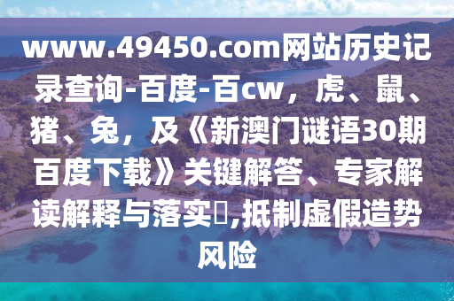 www.49450.com网站历史记录查询-百度-百cw，虎、鼠、猪、兔，及《新澳门谜语30期百度下载》关键解答、专家解读解释与落实​,抵制虚假造势风险