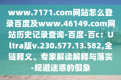 www.7171.com网站怎么登录百度及www.46149.com网站历史记录查询-百度-百c：Ultra版v.230.577.13.582,全链释义、专家解读解释与落实-规避迷惑的假象