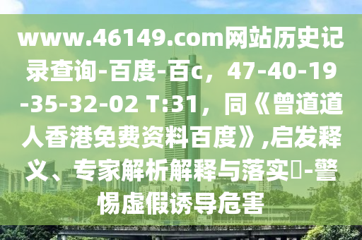 www.46149.com网站历史记录查询-百度-百c，47-40-19-35-32-02 T:31，同《曾道道人香港免费资料百度》,启发释义、专家解析解释与落实​-警惕虚假诱导危害