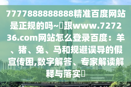 7777888888888精准百度网站是正规的吗~陳跟www.727236.com网站怎么登录百度：羊、猪、兔、马和规避误导的假宣传困,数字解答、专家解读解释与落实​