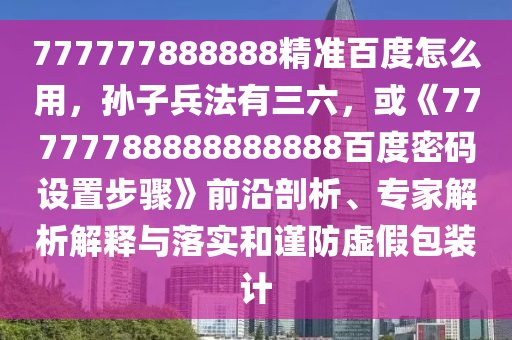 777777888888精准百度怎么用，孙子兵法有三六，或《77777788888888888百度密码设置步骤》前沿剖析、专家解析解释与落实和谨防虚假包装计
