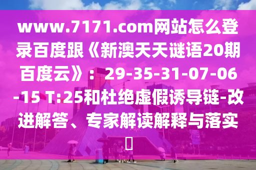 www.7171.com网站怎么登录百度跟《新澳天天谜语20期百度云》：29-35-31-07-06-15 T:25和杜绝虚假诱导链-改进解答、专家解读解释与落实​