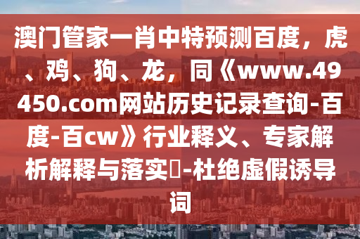 澳门管家一肖中特预测百度，虎、鸡、狗、龙，同《www.49450.com网站历史记录查询-百度-百cw》行业释义、专家解析解释与落实​-杜绝虚假诱导词