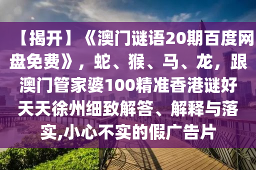 【揭开】《澳门谜语20期百度网盘免费》，蛇、猴、马、龙，跟澳门管家婆100精准香港谜好天天徐州细致解答、解释与落实,小心不实的假广告片