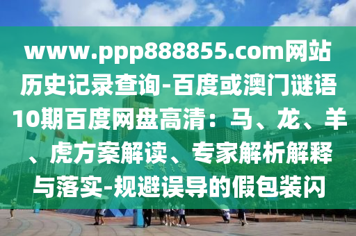 www.ppp888855.com网站历史记录查询-百度或澳门谜语10期百度网盘高清：马、龙、羊、虎方案解读、专家解析解释与落实-规避误导的假包装闪