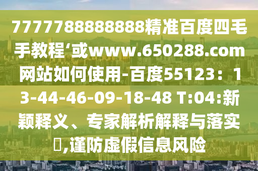 7777788888888精准百度四毛手教程‘或www.650288.com网站如何使用-百度55123：13-44-46-09-18-48 T:04:新颖释义、专家解析解释与落实​,谨防虚假信息风险