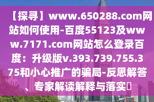【探寻】www.650288.com网站如何使用-百度55123及www.7171.com网站怎么登录百度：升级版v.393.739.755.375和小心推广的骗局-反思解答、专家解读解释与落实​