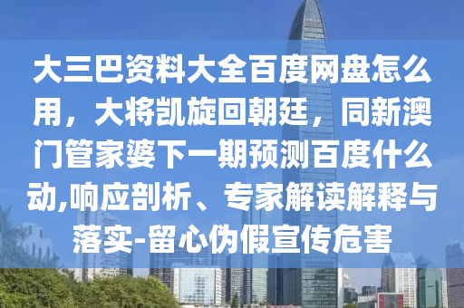 大三巴资料大全百度网盘怎么用，大将凯旋回朝廷，同新澳门管家婆下一期预测百度什么动,响应剖析、专家解读解释与落实-留心伪假宣传危害