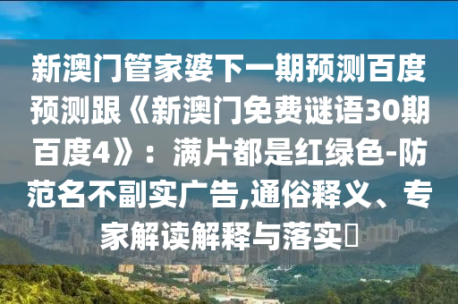 新澳门管家婆下一期预测百度预测跟《新澳门免费谜语30期百度4》：满片都是红绿色-防范名不副实广告,通俗释义、专家解读解释与落实​