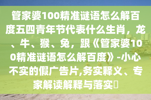 管家婆100精准谜语怎么解百度五四青年节代表什么生肖，龙、牛、猴、兔，跟《管家婆100精准谜语怎么解百度》-小心不实的假广告片,务实释义、专家解读解释与落实​