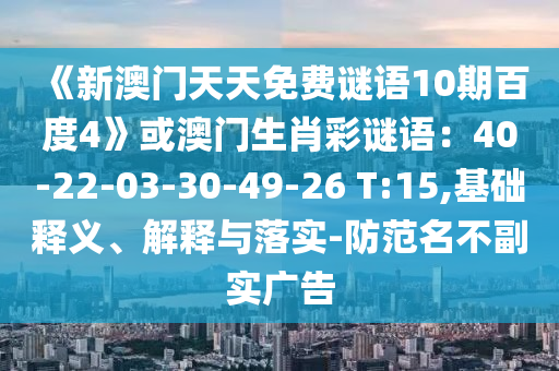 《新澳门天天免费谜语10期百度4》或澳门生肖彩谜语：40-22-03-30-49-26 T:15,基础释义、解释与落实-防范名不副实广告