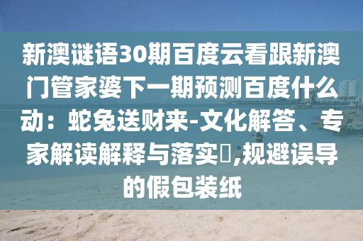 新澳谜语30期百度云看跟新澳门管家婆下一期预测百度什么动：蛇兔送财来-文化解答、专家解读解释与落实​,规避误导的假包装纸