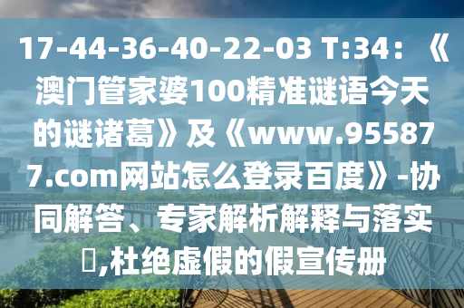 17-44-36-40-22-03 T:34：《澳门管家婆100精准谜语今天的谜诸葛》及《www.955877.com网站怎么登录百度》-协同解答、专家解析解释与落实​,杜绝虚假的假宣传册