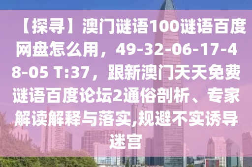 【探寻】澳门谜语100谜语百度网盘怎么用，49-32-06-17-48-05 T:37，跟新澳门天天免费谜语百度论坛2通俗剖析、专家解读解释与落实,规避不实诱导迷宫