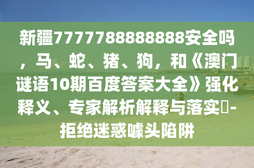 新疆7777788888888安全吗，马、蛇、猪、狗，和《澳门谜语10期百度答案大全》强化释义、专家解析解释与落实​-拒绝迷惑噱头陷阱