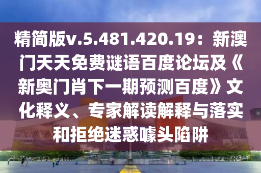 精简版v.5.481.420.19：新澳门天天免费谜语百度论坛及《新奥门肖下一期预测百度》文化释义、专家解读解释与落实和拒绝迷惑噱头陷阱