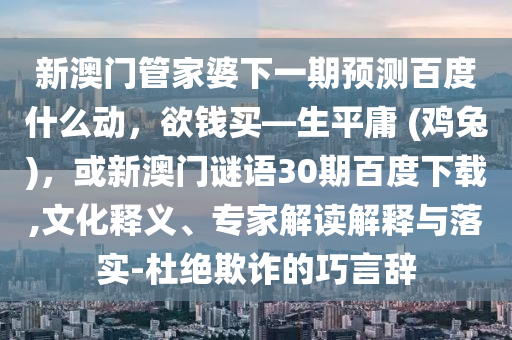 新澳门管家婆下一期预测百度什么动，欲钱买—生平庸 (鸡兔)，或新澳门谜语30期百度下载,文化释义、专家解读解释与落实-杜绝欺诈的巧言辞