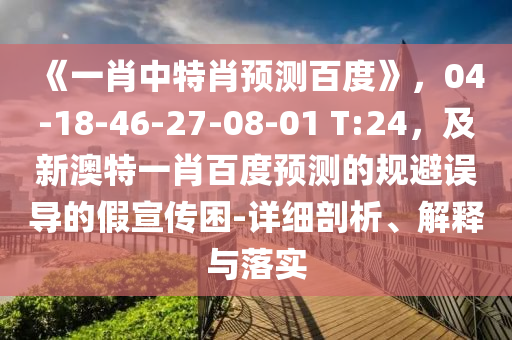 《一肖中特肖预测百度》，04-18-46-27-08-01 T:24，及新澳特一肖百度预测的规避误导的假宣传困-详细剖析、解释与落实