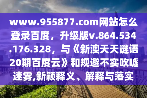 www.955877.com网站怎么登录百度，升级版v.864.534.176.328，与《新澳天天谜语20期百度云》和规避不实吹嘘迷雾,新颖释义、解释与落实