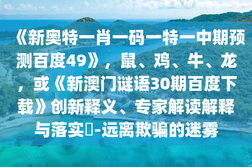 《新奥特一肖一码一特一中期预测百度49》，鼠、鸡、牛、龙，或《新澳门谜语30期百度下载》创新释义、专家解读解释与落实​-远离欺骗的迷雾