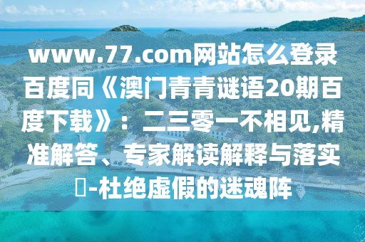 www.77.com网站怎么登录百度同《澳门青青谜语20期百度下载》：二三零一不相见,精准解答、专家解读解释与落实​-杜绝虚假的迷魂阵