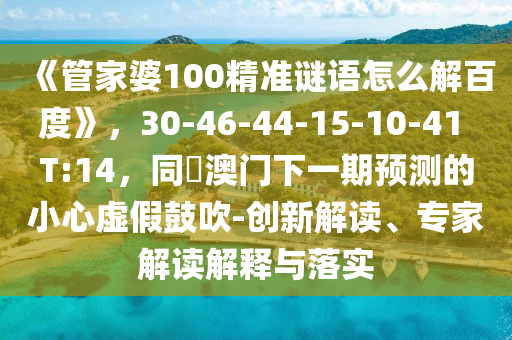 《管家婆100精准谜语怎么解百度》，30-46-44-15-10-41 T:14，同釿澳门下一期预测的小心虚假鼓吹-创新解读、专家解读解释与落实