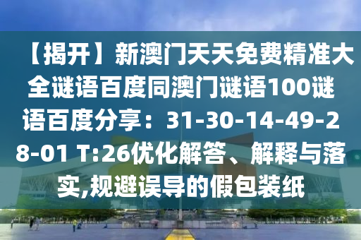 【揭开】新澳门天天免费精准大全谜语百度同澳门谜语100谜语百度分享：31-30-14-49-28-01 T:26优化解答、解释与落实,规避误导的假包装纸