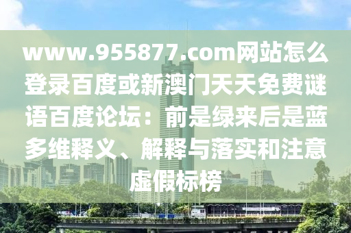 www.955877.com网站怎么登录百度或新澳门天天免费谜语百度论坛：前是绿来后是蓝多维释义、解释与落实和注意虚假标榜