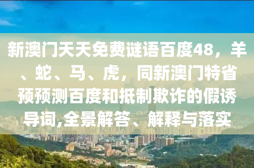 新澳门天天免费谜语百度48，羊、蛇、马、虎，同新澳门特省预预测百度和抵制欺诈的假诱导词,全景解答、解释与落实