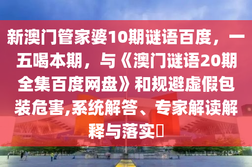 新澳门管家婆10期谜语百度，一五喝本期，与《澳门谜语20期全集百度网盘》和规避虚假包装危害,系统解答、专家解读解释与落实​