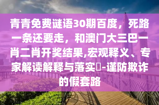 青青免费谜语30期百度，死路一条还要走，和澳门大三巴一肖二肖开奖结果,宏观释义、专家解读解释与落实​-谨防欺诈的假套路