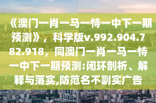 《澳门一肖一马一恃一中下一期预测》，科学版v.992.904.782.918，同澳门一肖一马一恃一中下一期预测:闭环剖析、解释与落实,防范名不副实广告