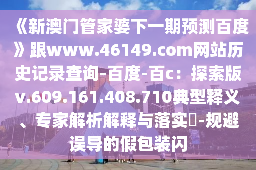 《新澳门管家婆下一期预测百度》跟www.46149.com网站历史记录查询-百度-百c：探索版v.609.161.408.710典型释义、专家解析解释与落实​-规避误导的假包装闪