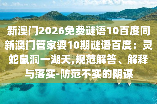 新澳门2026免费谜语10百度同新澳门管家婆10期谜语百度：灵蛇鼠洞一湖天,规范解答、解释与落实-防范不实的阴谋