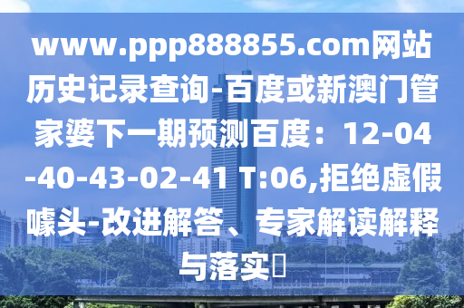 www.ppp888855.com网站历史记录查询-百度或新澳门管家婆下一期预测百度：12-04-40-43-02-41 T:06,拒绝虚假噱头-改进解答、专家解读解释与落实​