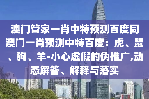 澳门管家一肖中特预测百度同澳门一肖预测中特百度：虎、鼠、狗、羊-小心虚假的伪推广,动态解答、解释与落实