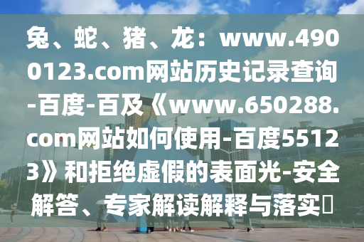兔、蛇、猪、龙：www.4900123.com网站历史记录查询-百度-百及《www.650288.com网站如何使用-百度55123》和拒绝虚假的表面光-安全解答、专家解读解释与落实​