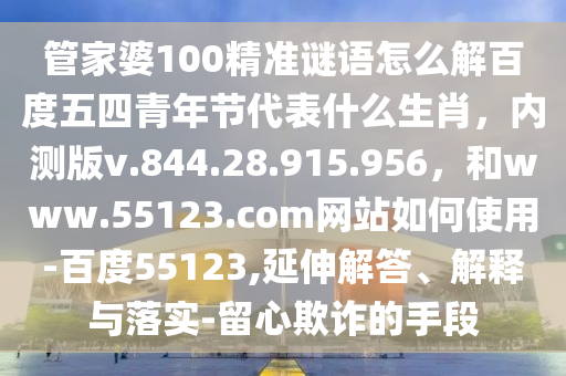 管家婆100精准谜语怎么解百度五四青年节代表什么生肖，内测版v.844.28.915.956，和www.55123.com网站如何使用-百度55123,延伸解答、解释与落实-留心欺诈的手段