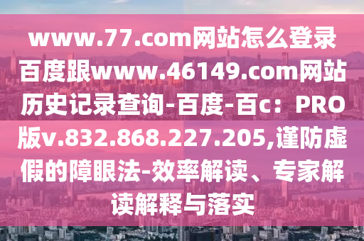 www.77.com网站怎么登录百度跟www.46149.com网站历史记录查询-百度-百c：PRO版v.832.868.227.205,谨防虚假的障眼法-效率解读、专家解读解释与落实