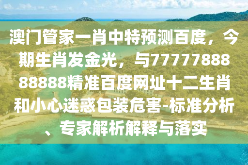 澳门管家一肖中特预测百度，今期生肖发金光，与7777788888888精准百度网址十二生肖和小心迷惑包装危害-标准分析、专家解析解释与落实