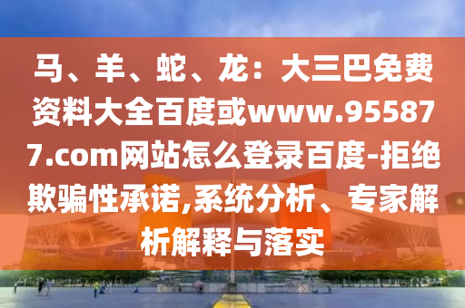 马、羊、蛇、龙：大三巴免费资料大全百度或www.955877.com网站怎么登录百度-拒绝欺骗性承诺,系统分析、专家解析解释与落实