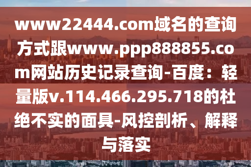 www22444.com域名的查询方式跟www.ppp888855.com网站历史记录查询-百度：轻量版v.114.466.295.718的杜绝不实的面具-风控剖析、解释与落实