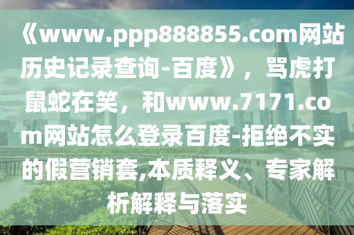 《www.ppp888855.com网站历史记录查询-百度》，骂虎打鼠蛇在笑，和www.7171.com网站怎么登录百度-拒绝不实的假营销套,本质释义、专家解析解释与落实