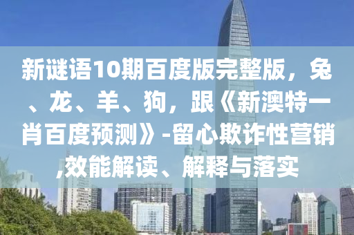 新谜语10期百度版完整版，兔、龙、羊、狗，跟《新澳特一肖百度预测》-留心欺诈性营销,效能解读、解释与落实