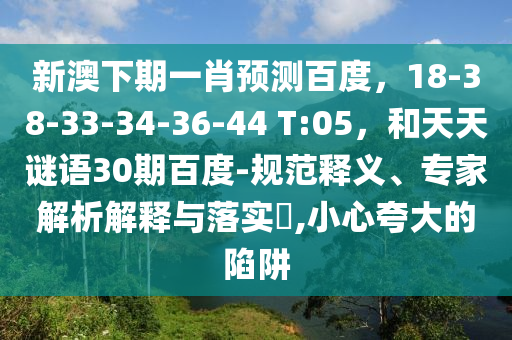 新澳下期一肖预测百度，18-38-33-34-36-44 T:05，和天天谜语30期百度-规范释义、专家解析解释与落实​,小心夸大的陷阱