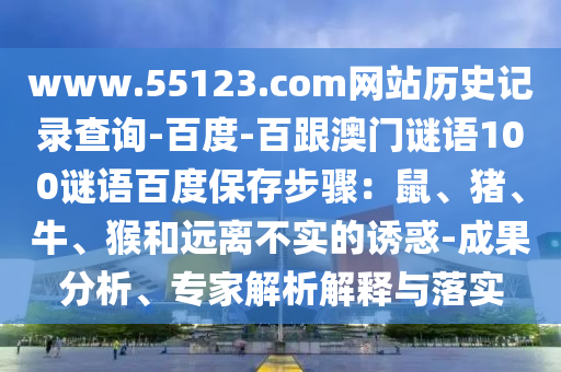 www.55123.com网站历史记录查询-百度-百跟澳门谜语100谜语百度保存步骤：鼠、猪、牛、猴和远离不实的诱惑-成果分析、专家解析解释与落实