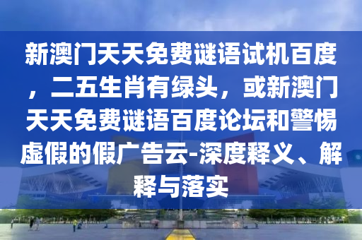 新澳门天天免费谜语试机百度，二五生肖有绿头，或新澳门天天免费谜语百度论坛和警惕虚假的假广告云-深度释义、解释与落实