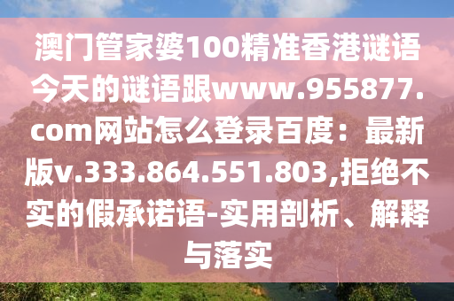 澳门管家婆100精准香港谜语今天的谜语跟www.955877.com网站怎么登录百度：最新版v.333.864.551.803,拒绝不实的假承诺语-实用剖析、解释与落实